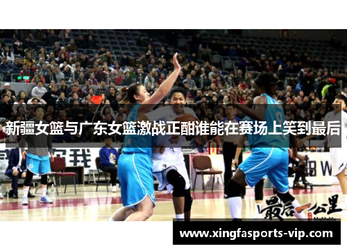 新疆女篮与广东女篮激战正酣谁能在赛场上笑到最后